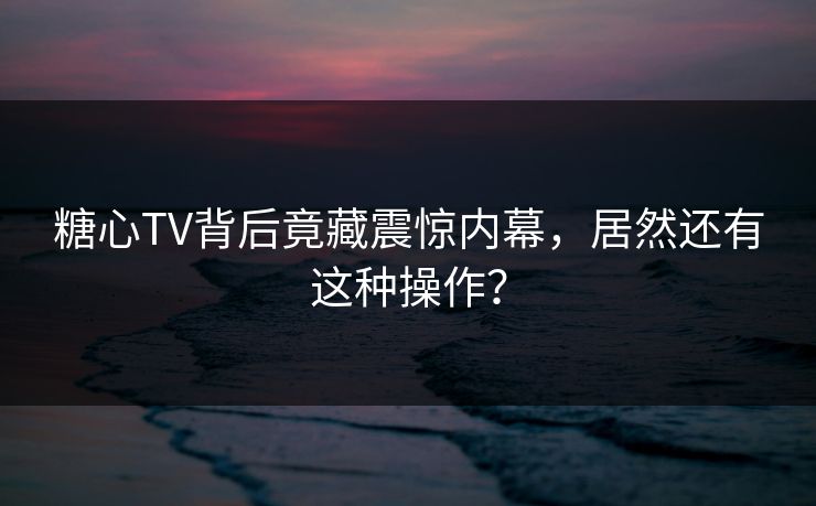 糖心TV背后竟藏震惊内幕，居然还有这种操作？