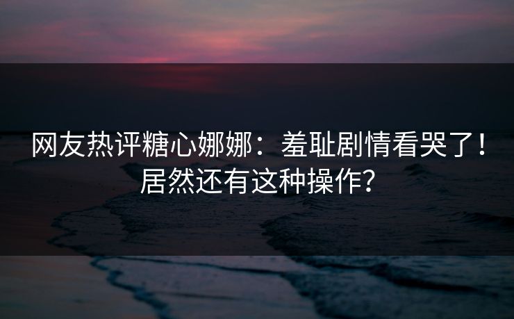 网友热评糖心娜娜：羞耻剧情看哭了！居然还有这种操作？