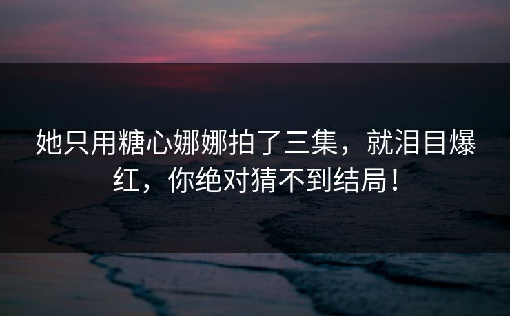 她只用糖心娜娜拍了三集，就泪目爆红，你绝对猜不到结局！