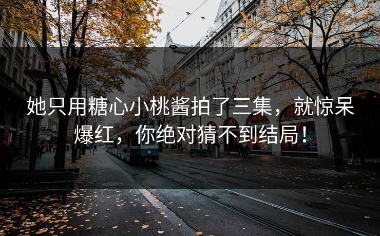 她只用糖心小桃酱拍了三集，就惊呆爆红，你绝对猜不到结局！