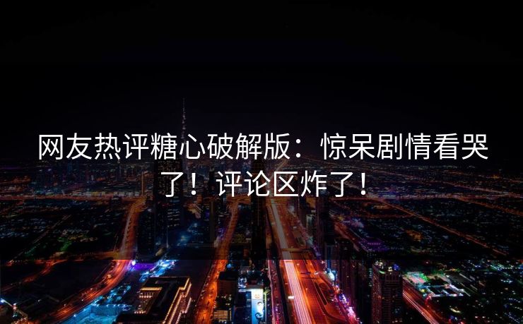 网友热评糖心破解版：惊呆剧情看哭了！评论区炸了！
