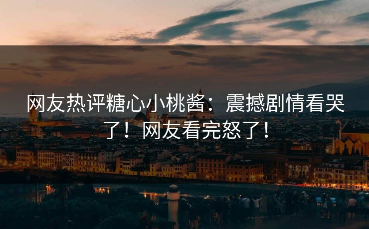 网友热评糖心小桃酱：震撼剧情看哭了！网友看完怒了！
