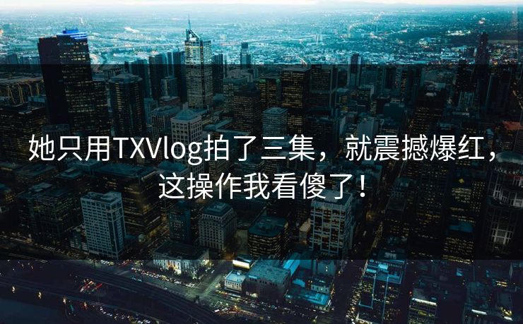 她只用TXVlog拍了三集，就震撼爆红，这操作我看傻了！
