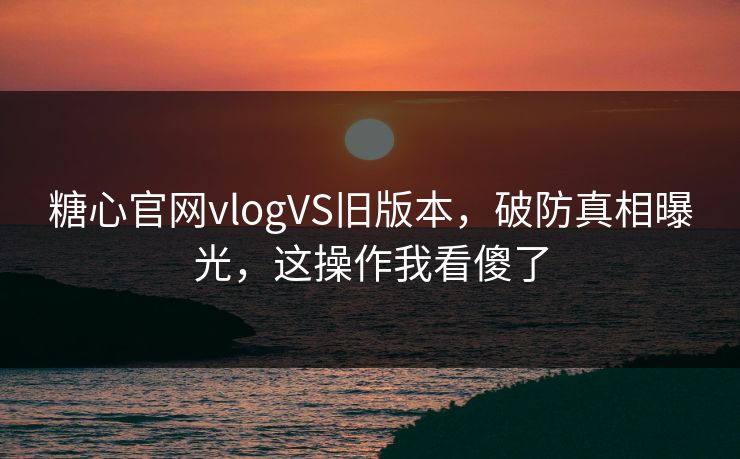 糖心官网vlogVS旧版本，破防真相曝光，这操作我看傻了