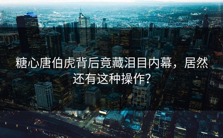 糖心唐伯虎背后竟藏泪目内幕，居然还有这种操作？