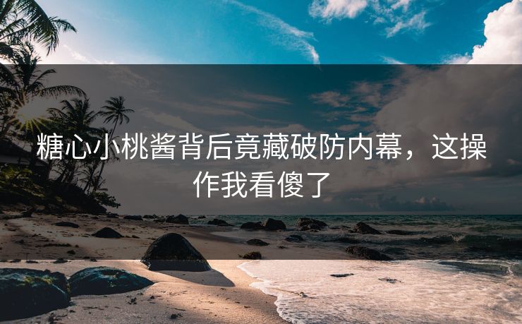 糖心小桃酱背后竟藏破防内幕，这操作我看傻了