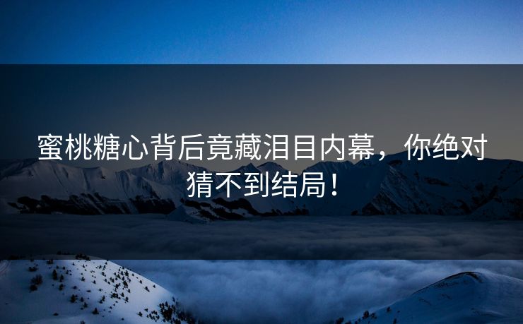 蜜桃糖心背后竟藏泪目内幕，你绝对猜不到结局！