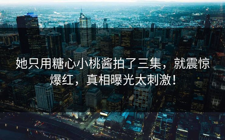 她只用糖心小桃酱拍了三集，就震惊爆红，真相曝光太刺激！