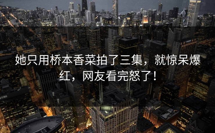 她只用桥本香菜拍了三集，就惊呆爆红，网友看完怒了！