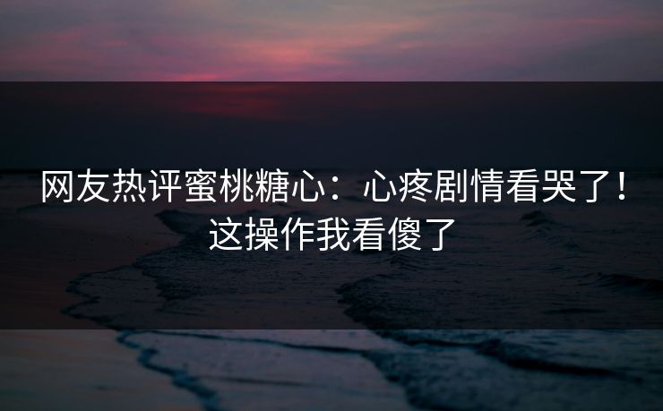 网友热评蜜桃糖心：心疼剧情看哭了！这操作我看傻了