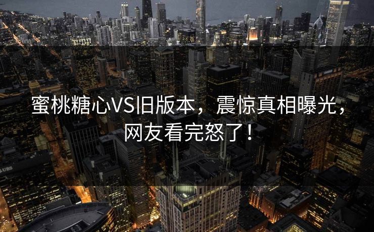 蜜桃糖心VS旧版本，震惊真相曝光，网友看完怒了！