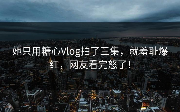 她只用糖心Vlog拍了三集，就羞耻爆红，网友看完怒了！