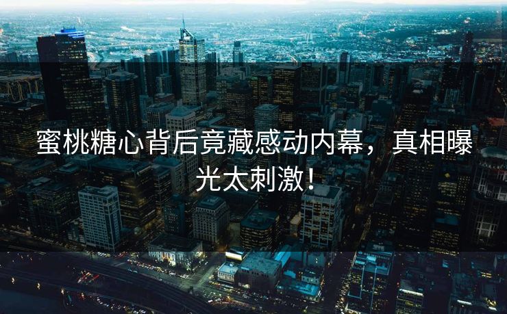 蜜桃糖心背后竟藏感动内幕，真相曝光太刺激！