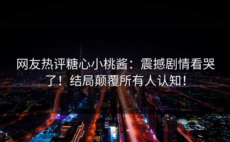 网友热评糖心小桃酱：震撼剧情看哭了！结局颠覆所有人认知！