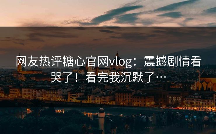 网友热评糖心官网vlog：震撼剧情看哭了！看完我沉默了…