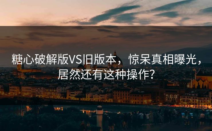 糖心破解版VS旧版本，惊呆真相曝光，居然还有这种操作？