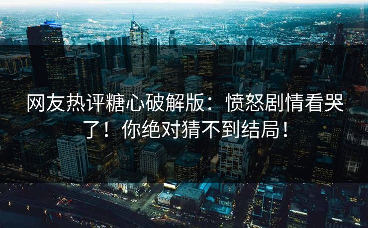 网友热评糖心破解版：愤怒剧情看哭了！你绝对猜不到结局！