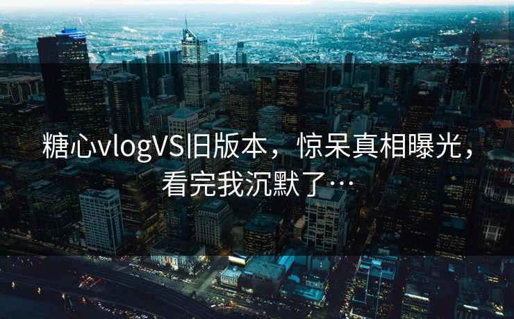 糖心vlogVS旧版本，惊呆真相曝光，看完我沉默了…