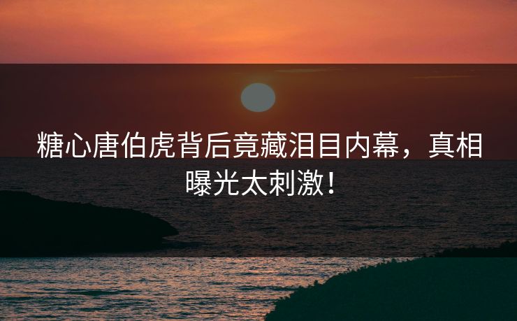 糖心唐伯虎背后竟藏泪目内幕，真相曝光太刺激！