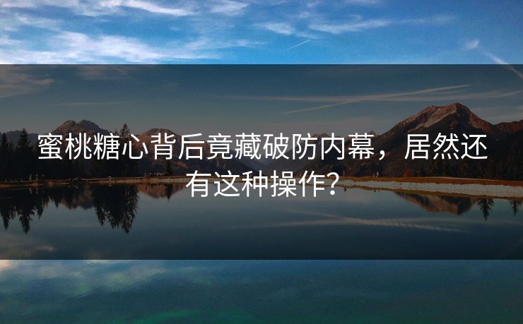 蜜桃糖心背后竟藏破防内幕，居然还有这种操作？