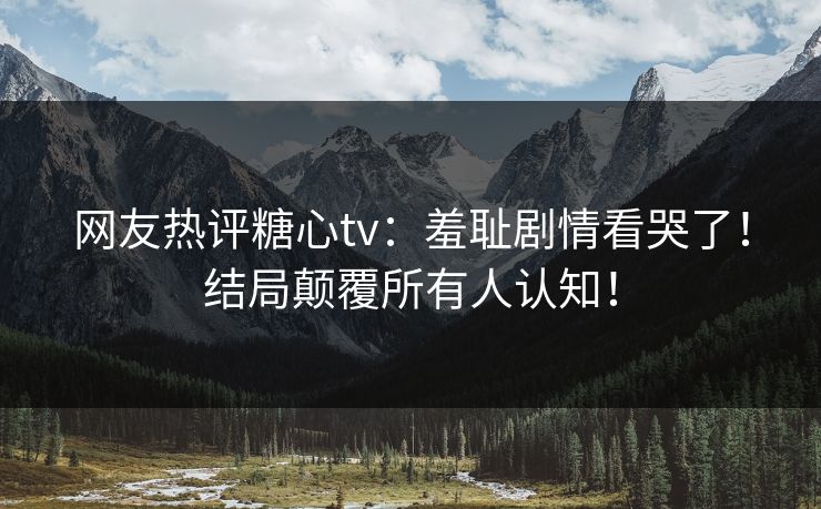网友热评糖心tv：羞耻剧情看哭了！结局颠覆所有人认知！