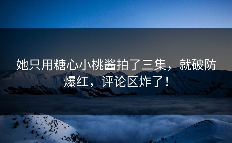 她只用糖心小桃酱拍了三集，就破防爆红，评论区炸了！