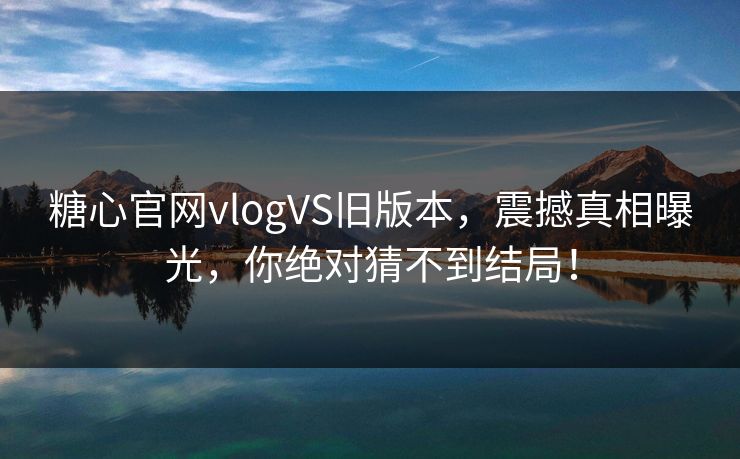 糖心官网vlogVS旧版本，震撼真相曝光，你绝对猜不到结局！