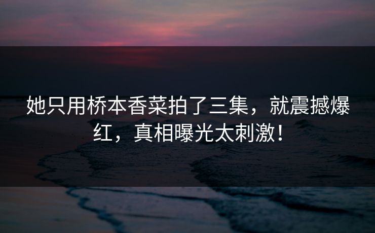 她只用桥本香菜拍了三集，就震撼爆红，真相曝光太刺激！
