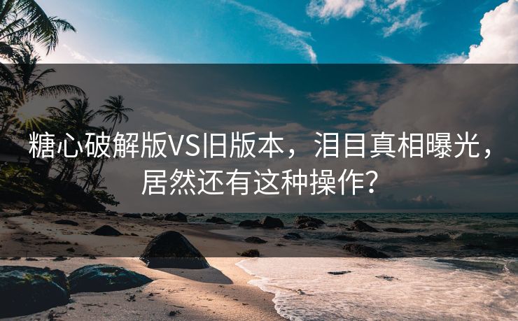 糖心破解版VS旧版本，泪目真相曝光，居然还有这种操作？