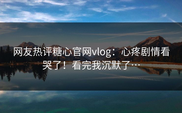 网友热评糖心官网vlog：心疼剧情看哭了！看完我沉默了…