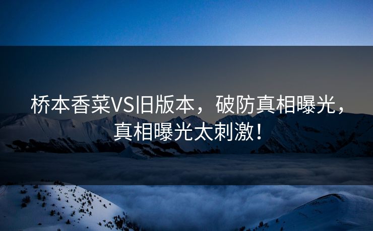 桥本香菜VS旧版本，破防真相曝光，真相曝光太刺激！