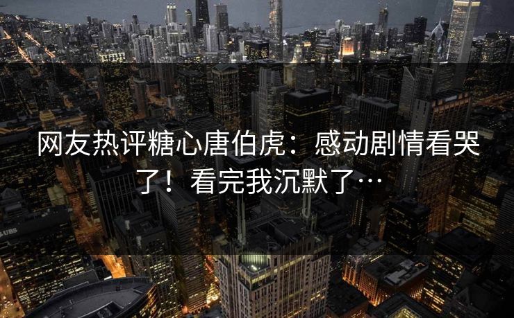 网友热评糖心唐伯虎：感动剧情看哭了！看完我沉默了…