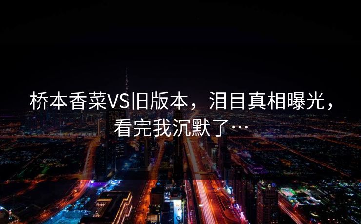 桥本香菜VS旧版本，泪目真相曝光，看完我沉默了…