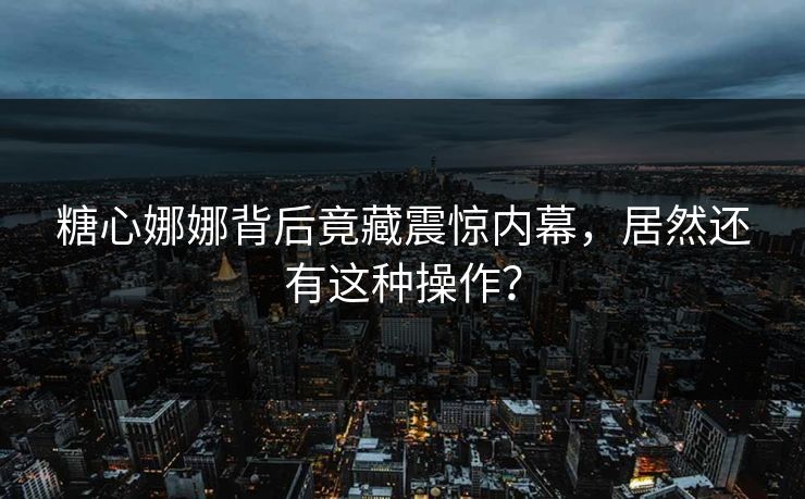 糖心娜娜背后竟藏震惊内幕，居然还有这种操作？