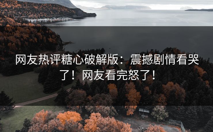 网友热评糖心破解版：震撼剧情看哭了！网友看完怒了！
