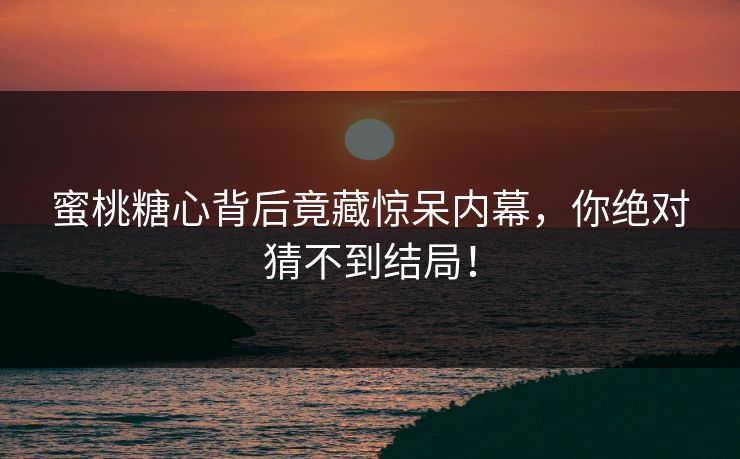 蜜桃糖心背后竟藏惊呆内幕，你绝对猜不到结局！