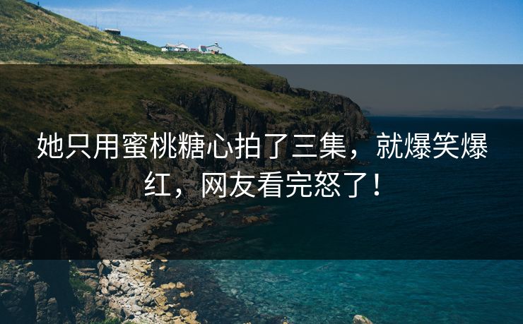 她只用蜜桃糖心拍了三集，就爆笑爆红，网友看完怒了！