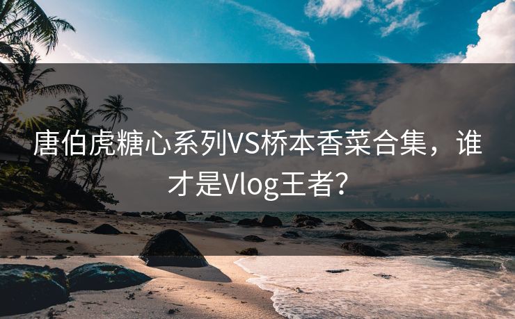 唐伯虎糖心系列VS桥本香菜合集，谁才是Vlog王者？