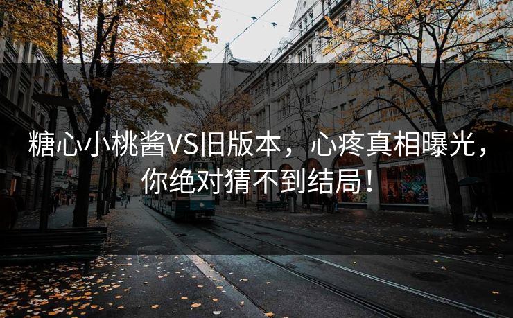 糖心小桃酱VS旧版本，心疼真相曝光，你绝对猜不到结局！