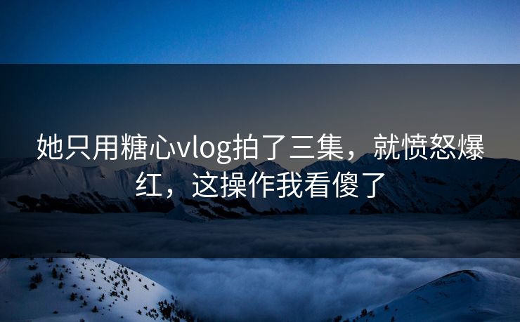 她只用糖心vlog拍了三集，就愤怒爆红，这操作我看傻了