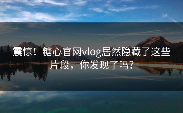 震惊！糖心官网vlog居然隐藏了这些片段，你发现了吗？