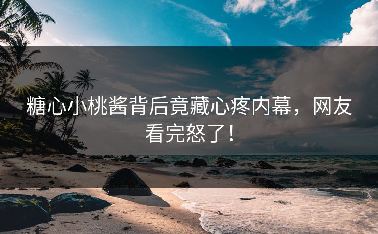 糖心小桃酱背后竟藏心疼内幕，网友看完怒了！