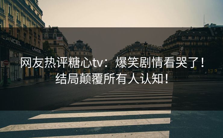 网友热评糖心tv：爆笑剧情看哭了！结局颠覆所有人认知！