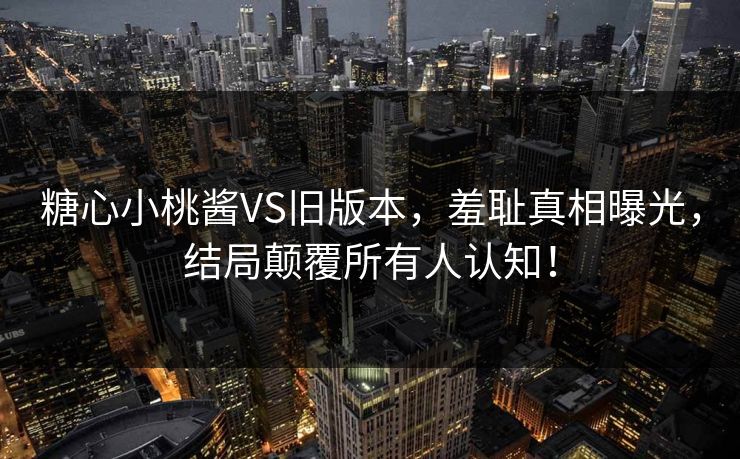 糖心小桃酱VS旧版本，羞耻真相曝光，结局颠覆所有人认知！