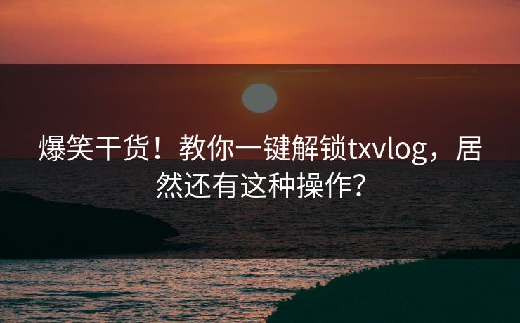 爆笑干货！教你一键解锁txvlog，居然还有这种操作？