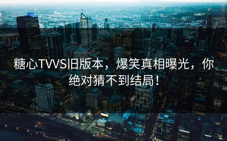 糖心TVVS旧版本，爆笑真相曝光，你绝对猜不到结局！
