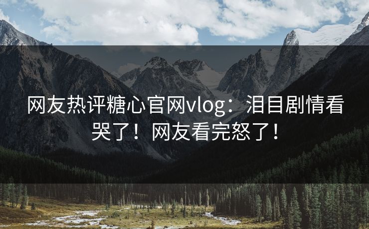 网友热评糖心官网vlog：泪目剧情看哭了！网友看完怒了！