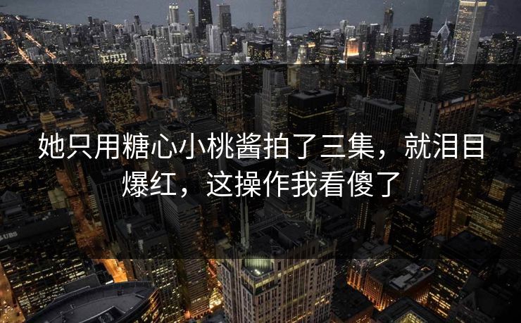 她只用糖心小桃酱拍了三集，就泪目爆红，这操作我看傻了