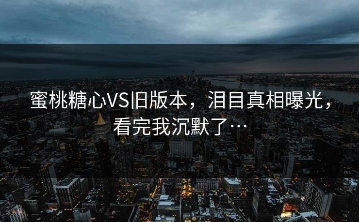 蜜桃糖心VS旧版本，泪目真相曝光，看完我沉默了…