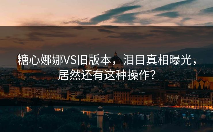 糖心娜娜VS旧版本，泪目真相曝光，居然还有这种操作？